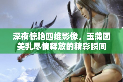 深夜惊艳四维影像，玉蒲团美乳尽情释放的精彩瞬间