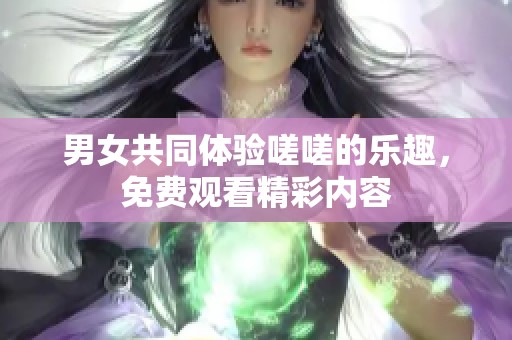 男女共同体验嗟嗟的乐趣，免费观看精彩内容