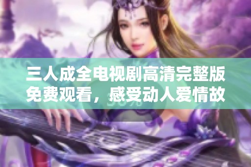 三人成全电视剧高清完整版免费观看，感受动人爱情故事的魅力