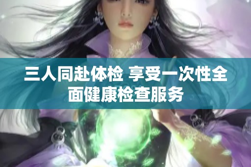 三人同赴体检 享受一次性全面健康检查服务