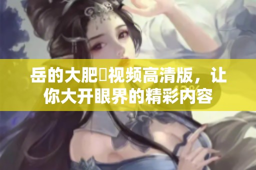 岳的大肥坹视频高清版，让你大开眼界的精彩内容