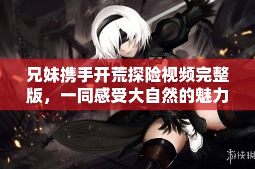 兄妹携手开荒探险视频完整版，一同感受大自然的魅力