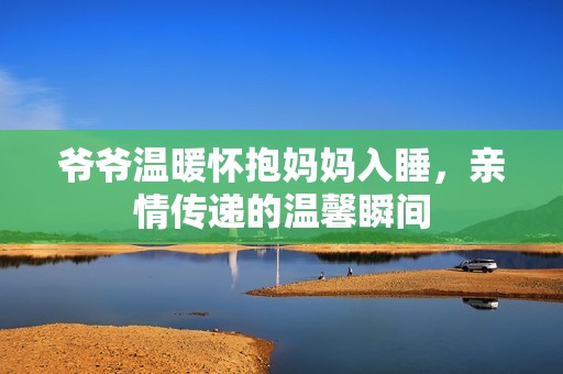 爷爷温暖怀抱妈妈入睡，亲情传递的温馨瞬间