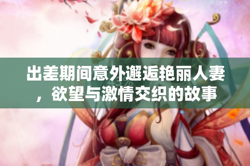 出差期间意外邂逅艳丽人妻，欲望与激情交织的故事