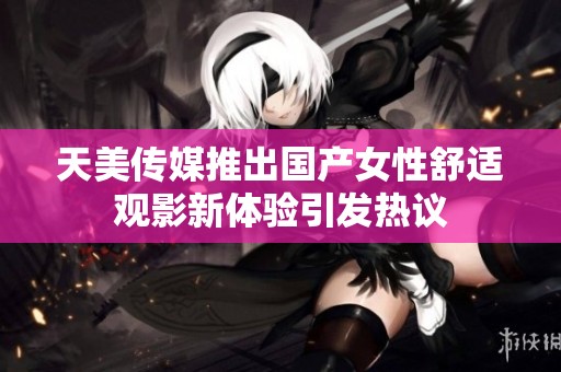 天美传媒推出国产女性舒适观影新体验引发热议