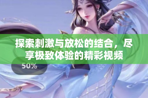 探索刺激与放松的结合，尽享极致体验的精彩视频