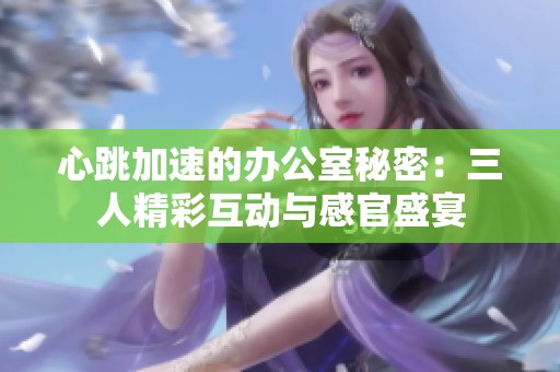 心跳加速的办公室秘密：三人精彩互动与感官盛宴