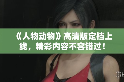 《人物动物》高清版定档上线，精彩内容不容错过！