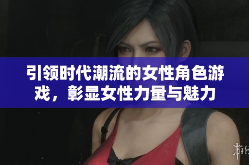 引领时代潮流的女性角色游戏，彰显女性力量与魅力
