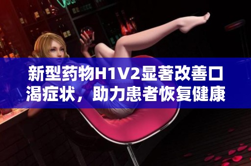 新型药物H1V2显著改善口渴症状，助力患者恢复健康生活