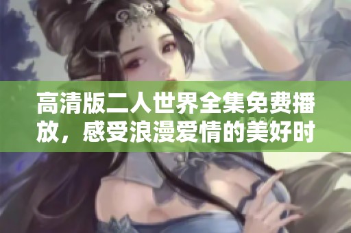 高清版二人世界全集免费播放，感受浪漫爱情的美好时光
