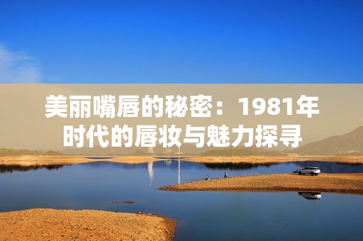 美丽嘴唇的秘密：1981年时代的唇妆与魅力探寻