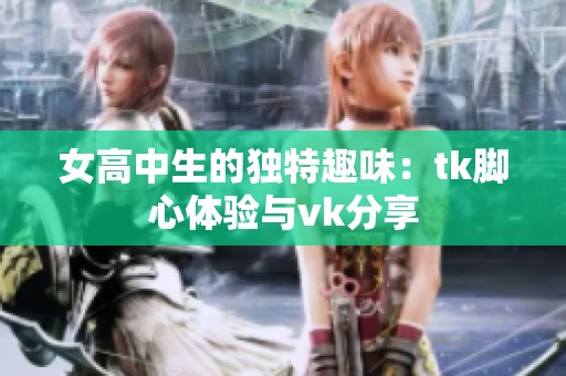 女高中生的独特趣味：tk脚心体验与vk分享