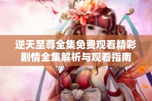 逆天至尊全集免费观看精彩剧情全集解析与观看指南