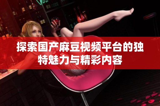 探索国产麻豆视频平台的独特魅力与精彩内容