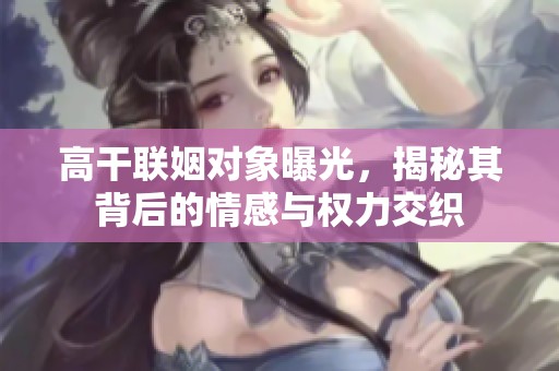 高干联姻对象曝光，揭秘其背后的情感与权力交织