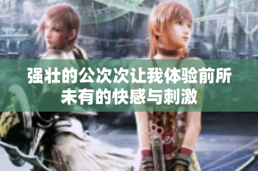 强壮的公次次让我体验前所未有的快感与刺激