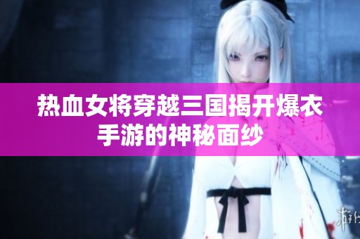 热血女将穿越三国揭开爆衣手游的神秘面纱