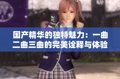 国产精华的独特魅力：一曲二曲三曲的完美诠释与体验