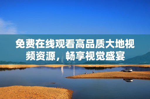 免费在线观看高品质大地视频资源，畅享视觉盛宴
