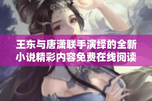 王东与唐潇联手演绎的全新小说精彩内容免费在线阅读