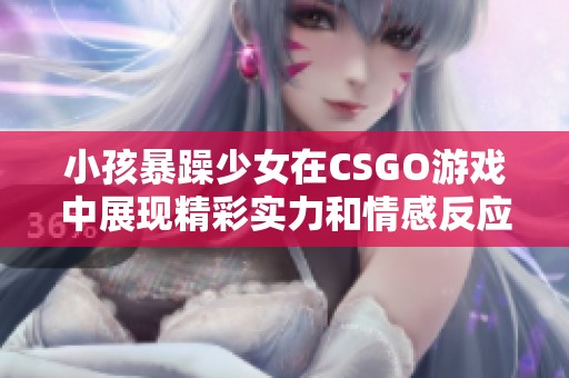 小孩暴躁少女在CSGO游戏中展现精彩实力和情感反应