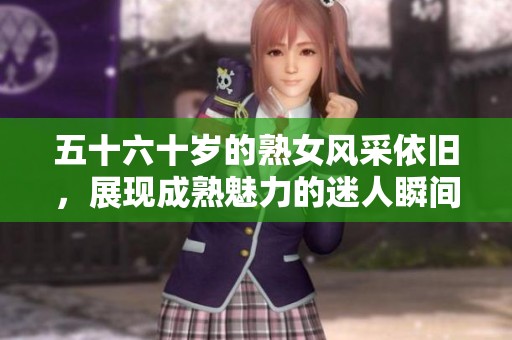 五十六十岁的熟女风采依旧，展现成熟魅力的迷人瞬间