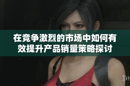 在竞争激烈的市场中如何有效提升产品销量策略探讨