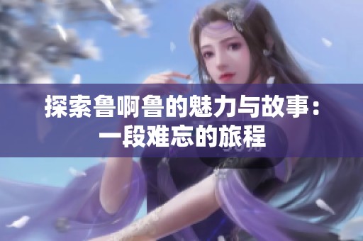 探索鲁啊鲁的魅力与故事：一段难忘的旅程
