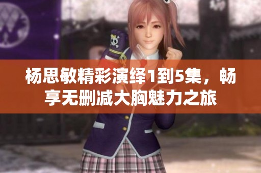 杨思敏精彩演绎1到5集，畅享无删减大胸魅力之旅