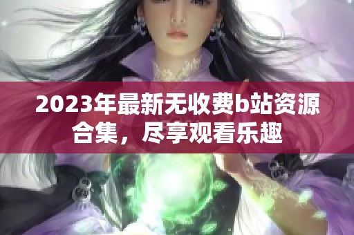 2023年最新无收费b站资源合集，尽享观看乐趣