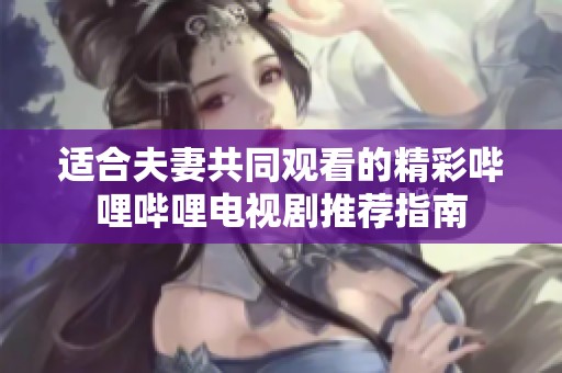 适合夫妻共同观看的精彩哔哩哔哩电视剧推荐指南