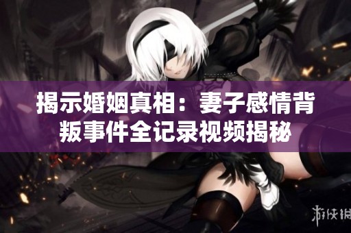 揭示婚姻真相：妻子感情背叛事件全记录视频揭秘