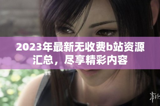 2023年最新无收费b站资源汇总，尽享精彩内容