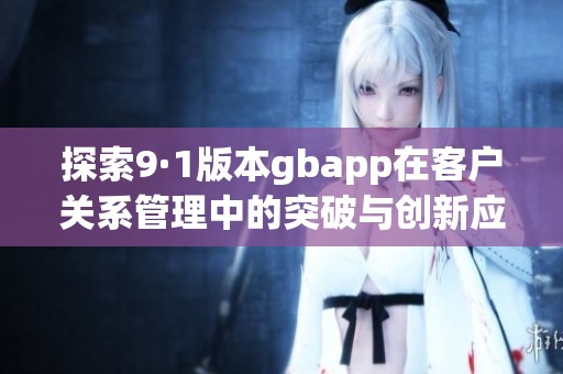 探索9·1版本gbapp在客户关系管理中的突破与创新应用