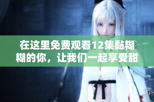 在这里免费观看12集黏糊糊的你，让我们一起享受甜蜜爱情故事