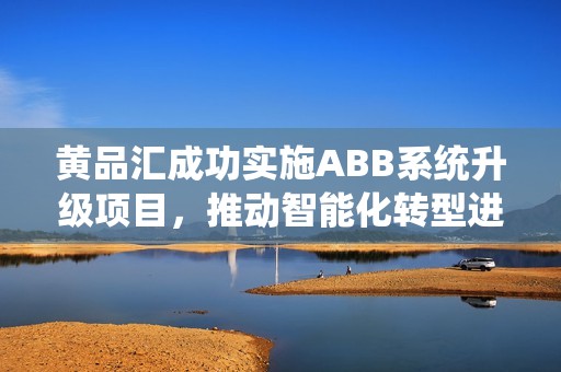 黄品汇成功实施ABB系统升级项目，推动智能化转型进程