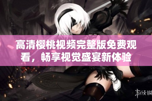 高清樱桃视频完整版免费观看，畅享视觉盛宴新体验