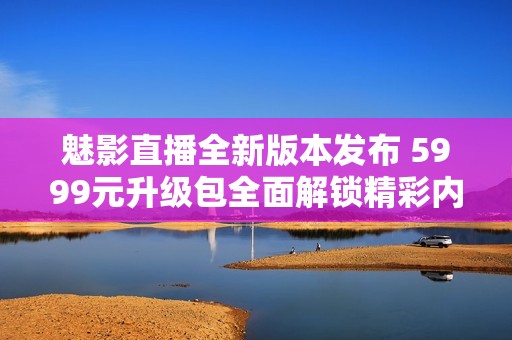 魅影直播全新版本发布 5999元升级包全面解锁精彩内容