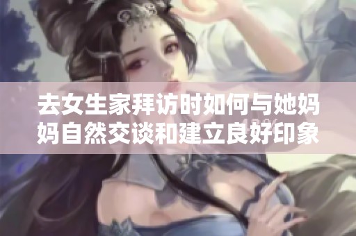 去女生家拜访时如何与她妈妈自然交谈和建立良好印象