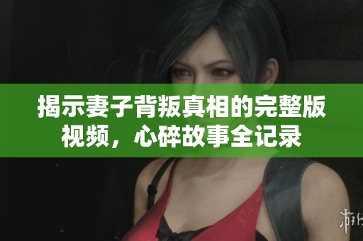 揭示妻子背叛真相的完整版视频，心碎故事全记录