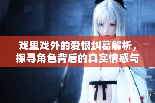 戏里戏外的爱恨纠葛解析，探寻角色背后的真实情感与故事