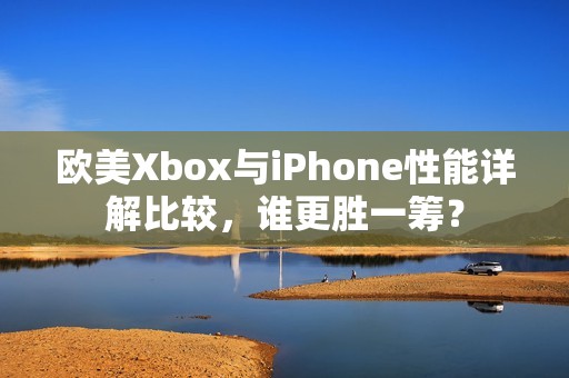 欧美Xbox与iPhone性能详解比较，谁更胜一筹？
