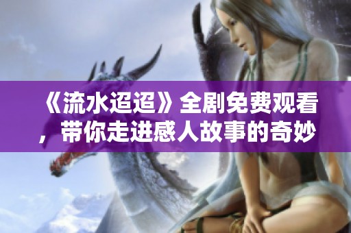 《流水迢迢》全剧免费观看，带你走进感人故事的奇妙之旅