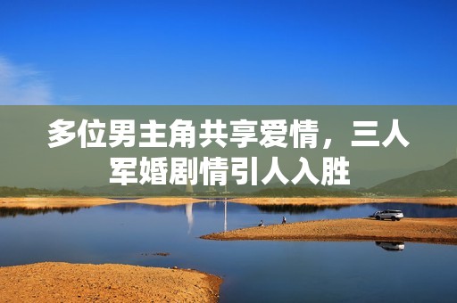 多位男主角共享爱情，三人军婚剧情引人入胜