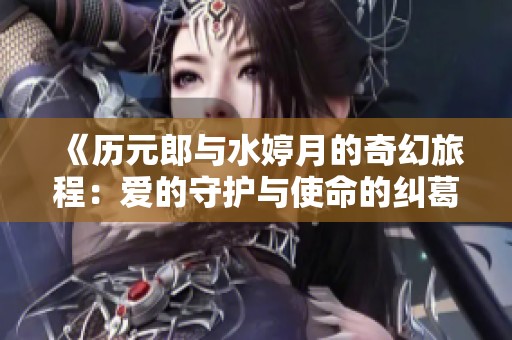 《历元郎与水婷月的奇幻旅程：爱的守护与使命的纠葛》