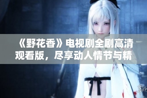 《野花香》电视剧全剧高清观看版，尽享动人情节与精彩故事