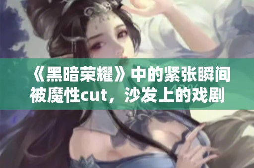 《黑暗荣耀》中的紧张瞬间被魔性cut，沙发上的戏剧情感再现