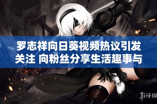 罗志祥向日葵视频热议引发关注 向粉丝分享生活趣事与新动态