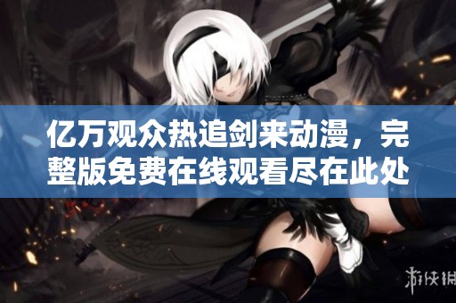 亿万观众热追剑来动漫，完整版免费在线观看尽在此处